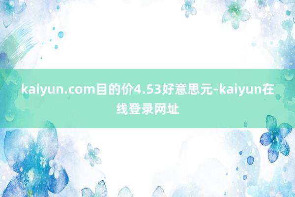 kaiyun.com目的价4.53好意思元-kaiyun在线登录网址