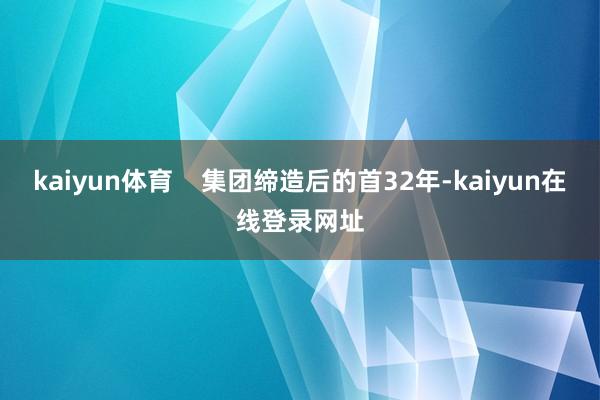 kaiyun体育 集团缔造后的首32年-kaiyun在线登录网址