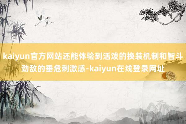 kaiyun官方网站还能体验到活泼的换装机制和智斗劲敌的垂危刺激感-kaiyun在线登录网址