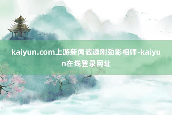 kaiyun.com上游新闻诚邀刚劲影相师-kaiyun在线登录网址