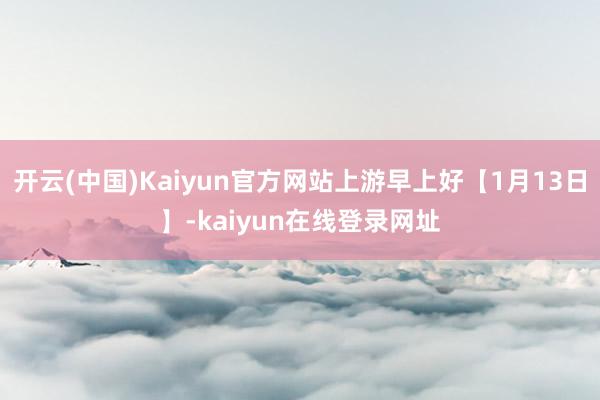 开云(中国)Kaiyun官方网站上游早上好【1月13日】-kaiyun在线登录网址
