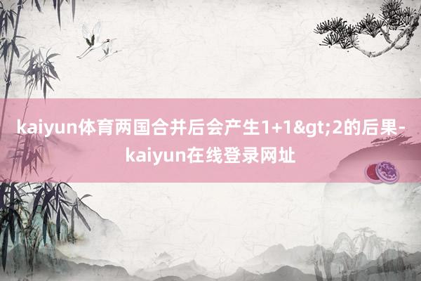 kaiyun体育两国合并后会产生1+1>2的后果-kaiyun在线登录网址