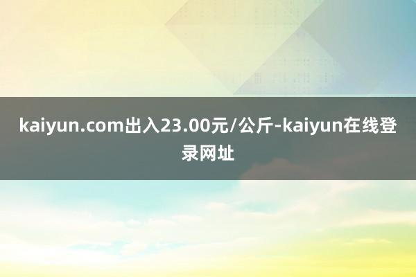kaiyun.com出入23.00元/公斤-kaiyun在线登录网址