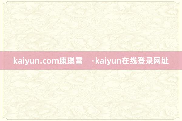 kaiyun.com康琪雪    -kaiyun在线登录网址