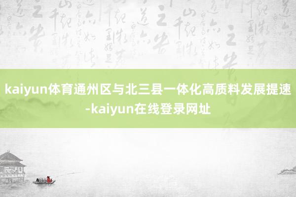 kaiyun体育通州区与北三县一体化高质料发展提速-kaiyun在线登录网址