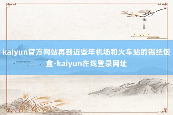 kaiyun官方网站再到近些年机场和火车站的锡纸饭盒-kaiyun在线登录网址