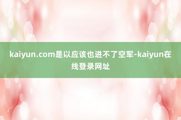 kaiyun.com是以应该也进不了空军-kaiyun在线登录网址
