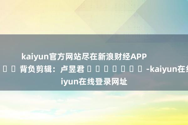 kaiyun官方网站尽在新浪财经APP            						背负剪辑：卢昱君 							-kaiyun在线登录网址