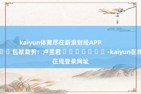 kaiyun体育尽在新浪财经APP 包袱裁剪:卢昱君 -kaiyun在线登录网址