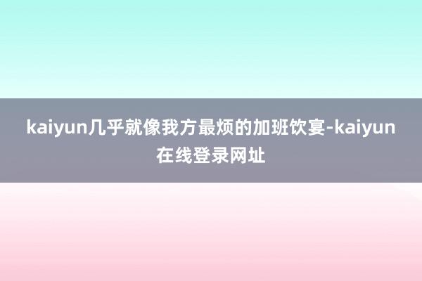kaiyun几乎就像我方最烦的加班饮宴-kaiyun在线登录网址