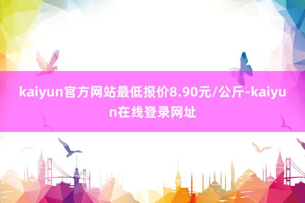 kaiyun官方网站最低报价8.90元/公斤-kaiyun在线登录网址