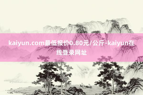 kaiyun.com最低报价0.80元/公斤-kaiyun在线登录网址