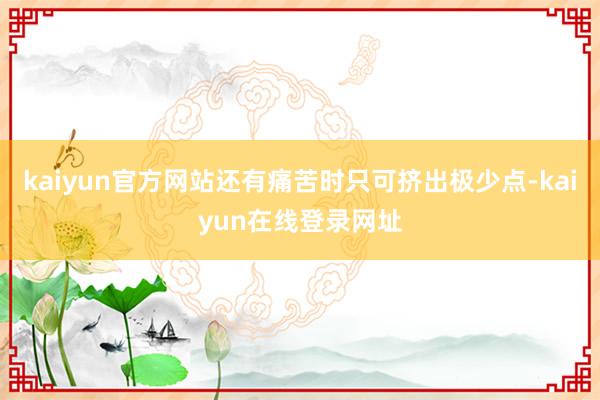 kaiyun官方网站还有痛苦时只可挤出极少点-kaiyun在线登录网址