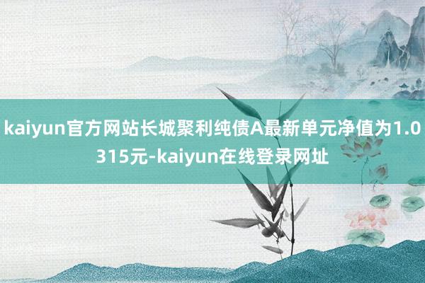 kaiyun官方网站长城聚利纯债A最新单元净值为1.0315元-kaiyun在线登录网址