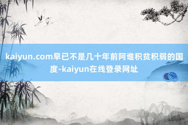 kaiyun.com早已不是几十年前阿谁积贫积弱的国度-kaiyun在线登录网址