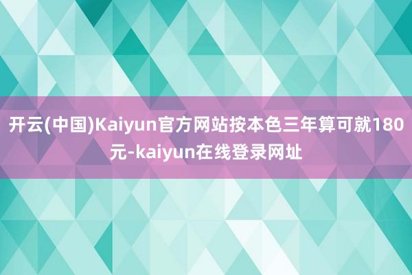 开云(中国)Kaiyun官方网站按本色三年算可就180元-kaiyun在线登录网址