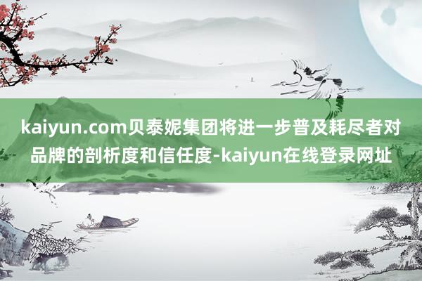 kaiyun.com贝泰妮集团将进一步普及耗尽者对品牌的剖析度和信任度-kaiyun在线登录网址