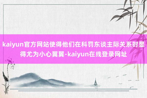 kaiyun官方网站使得他们在科罚东谈主际关系时显得尤为小心翼翼-kaiyun在线登录网址