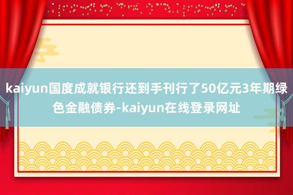 kaiyun国度成就银行还到手刊行了50亿元3年期绿色金融债券-kaiyun在线登录网址