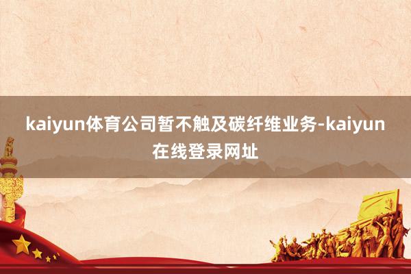 kaiyun体育公司暂不触及碳纤维业务-kaiyun在线登录网址