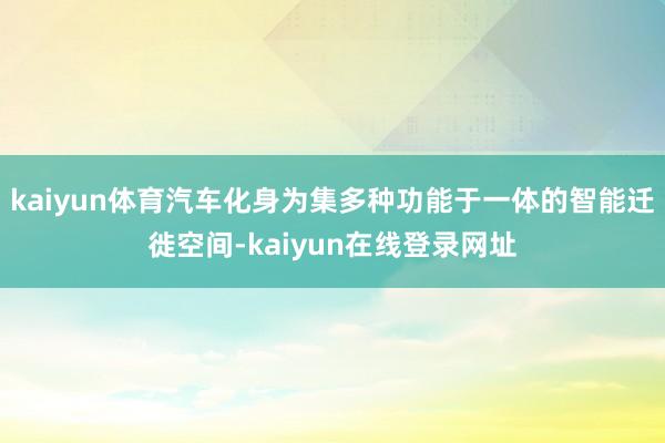 kaiyun体育汽车化身为集多种功能于一体的智能迁徙空间-kaiyun在线登录网址