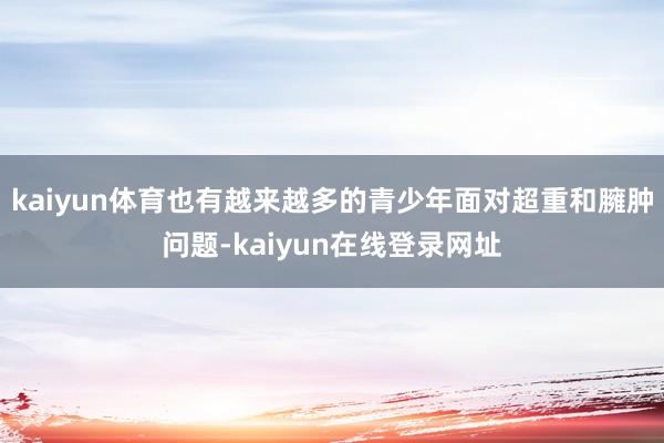 kaiyun体育也有越来越多的青少年面对超重和臃肿问题-kaiyun在线登录网址