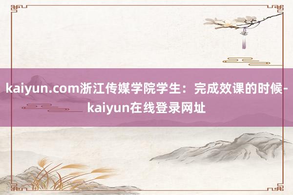 kaiyun.com浙江传媒学院学生：完成效课的时候-kaiyun在线登录网址
