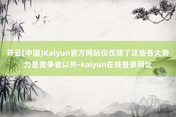 开云(中国)Kaiyun官方网站仅仅除了这些各大势力是竞争者以外-kaiyun在线登录网址