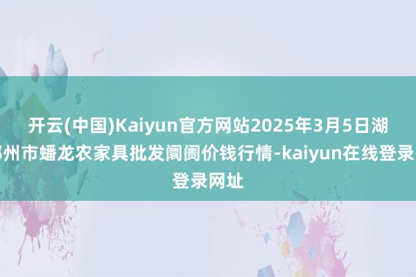 开云(中国)Kaiyun官方网站2025年3月5日湖北鄂州市蟠龙农家具批发阛阓价钱行情-kaiyun在线登录网址