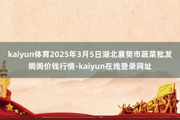 kaiyun体育2025年3月5日湖北襄樊市蔬菜批发阛阓价钱行情-kaiyun在线登录网址