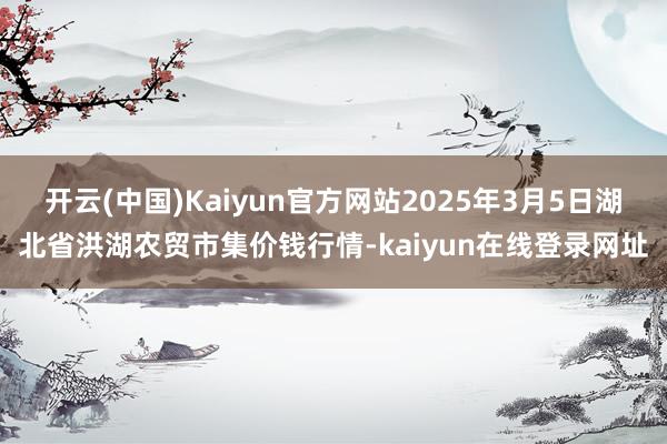 开云(中国)Kaiyun官方网站2025年3月5日湖北省洪湖农贸市集价钱行情-kaiyun在线登录网址