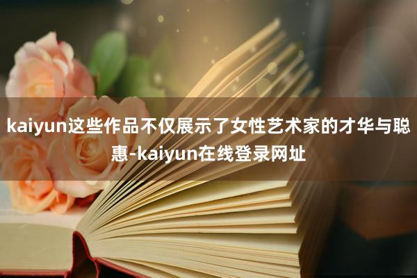 kaiyun这些作品不仅展示了女性艺术家的才华与聪惠-kaiyun在线登录网址