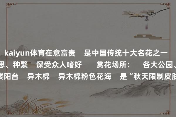 kaiyun体育在意富贵    是中国传统十大名花之一    其叶青、花大、质好意思、种繁    深受众人嗜好       赏花场所：    各大公园、谈路花园、住户楼阳台    异木棉    异木棉粉色花海    是“秋天限制皮肤”    每逢11月    精深而醒指标树干    挂满粉红花瓣    合营伸展的枝条    更有一种宏伟而优雅的氛围       赏花场所：    新滘路、广州市文化