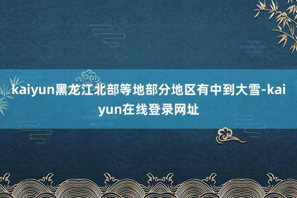 kaiyun黑龙江北部等地部分地区有中到大雪-kaiyun在线登录网址