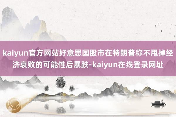 kaiyun官方网站好意思国股市在特朗普称不甩掉经济衰败的可能性后暴跌-kaiyun在线登录网址