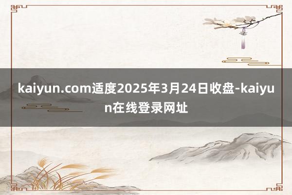 kaiyun.com适度2025年3月24日收盘-kaiyun在线登录网址