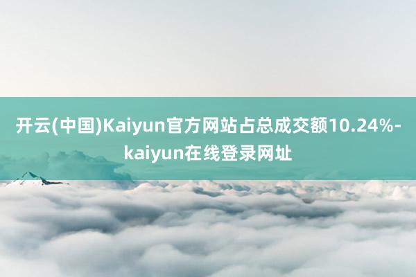 开云(中国)Kaiyun官方网站占总成交额10.24%-kaiyun在线登录网址