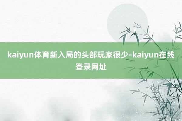 kaiyun体育新入局的头部玩家很少-kaiyun在线登录网址