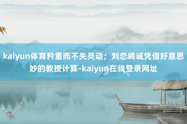 kaiyun体育矜重而不失灵动；刘恋竭诚凭借好意思妙的教授计算-kaiyun在线登录网址