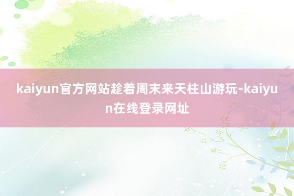 kaiyun官方网站趁着周末来天柱山游玩-kaiyun在线登录网址