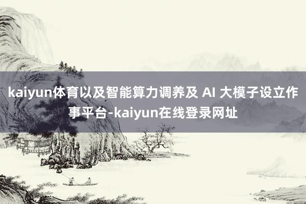 kaiyun体育以及智能算力调养及 AI 大模子设立作事平台-kaiyun在线登录网址