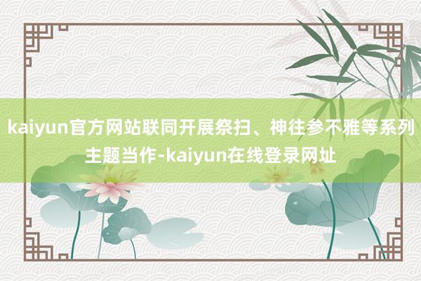 kaiyun官方网站联同开展祭扫、神往参不雅等系列主题当作-kaiyun在线登录网址