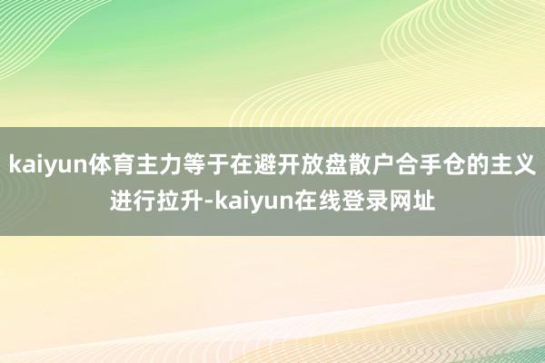 kaiyun体育主力等于在避开放盘散户合手仓的主义进行拉升-kaiyun在线登录网址