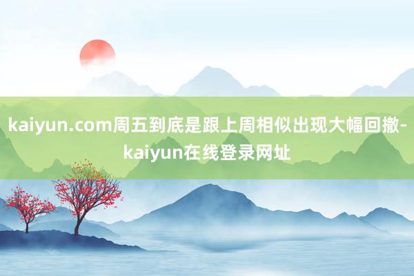 kaiyun.com周五到底是跟上周相似出现大幅回撤-kaiyun在线登录网址