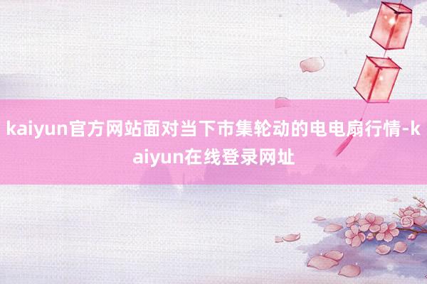 kaiyun官方网站面对当下市集轮动的电电扇行情-kaiyun在线登录网址