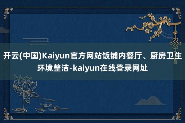 开云(中国)Kaiyun官方网站饭铺内餐厅、厨房卫生环境整洁-kaiyun在线登录网址