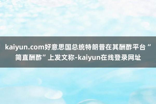 kaiyun.com好意思国总统特朗普在其酬酢平台“简直酬酢”上发文称-kaiyun在线登录网址