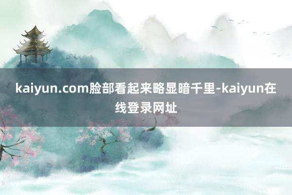 kaiyun.com脸部看起来略显暗千里-kaiyun在线登录网址