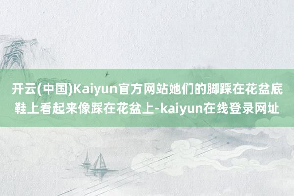 开云(中国)Kaiyun官方网站她们的脚踩在花盆底鞋上看起来像踩在花盆上-kaiyun在线登录网址