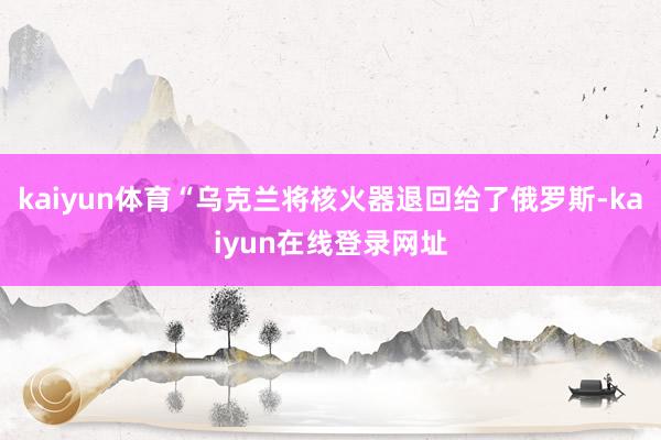 kaiyun体育“乌克兰将核火器退回给了俄罗斯-kaiyun在线登录网址